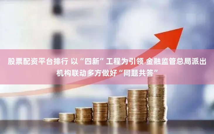 股票配资平台排行 以“四新”工程为引领 金融监管总局派出机构联动多方做好“同题共答”
