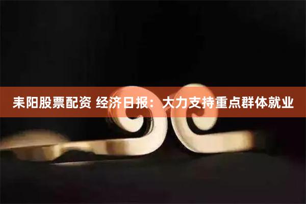 耒阳股票配资 经济日报：大力支持重点群体就业
