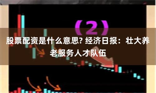 股票配资是什么意思? 经济日报：壮大养老服务人才队伍