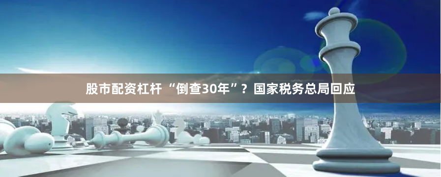 股市配资杠杆 “倒查30年”？国家税务总局回应