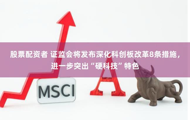 股票配资者 证监会将发布深化科创板改革8条措施，进一步突出“硬科技”特色