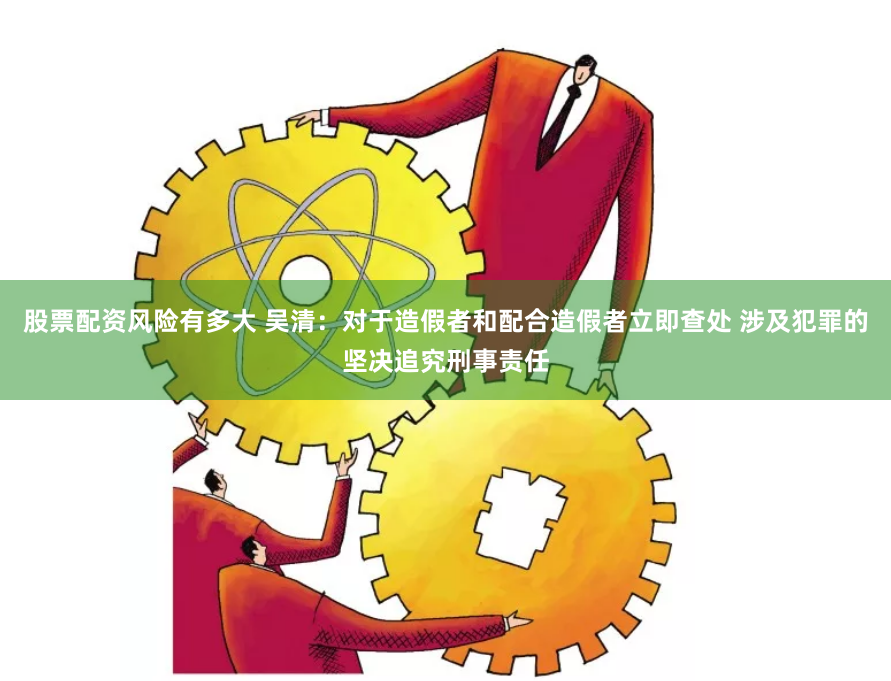 股票配资风险有多大 吴清：对于造假者和配合造假者立即查处 涉及犯罪的坚决追究刑事责任