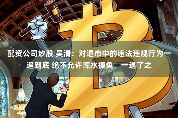 配资公司炒股 吴清：对退市中的违法违规行为一追到底 绝不允许浑水摸鱼、一退了之