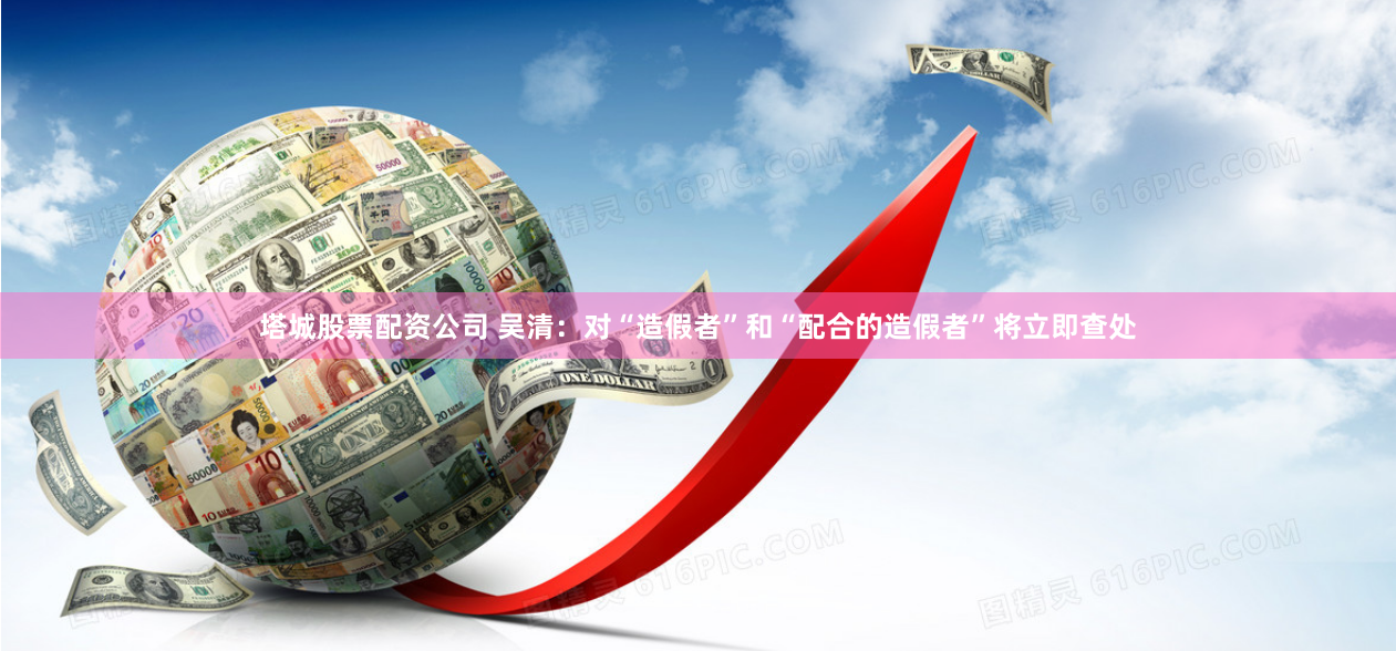塔城股票配资公司 吴清：对“造假者”和“配合的造假者”将立即查处