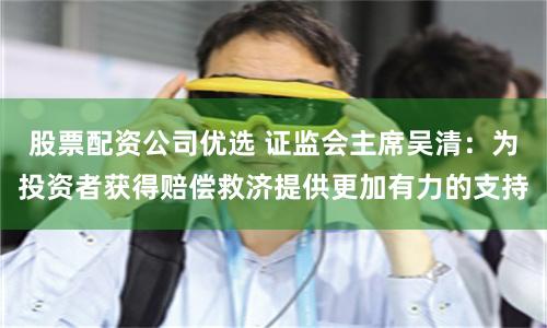 股票配资公司优选 证监会主席吴清：为投资者获得赔偿救济提供更加有力的支持