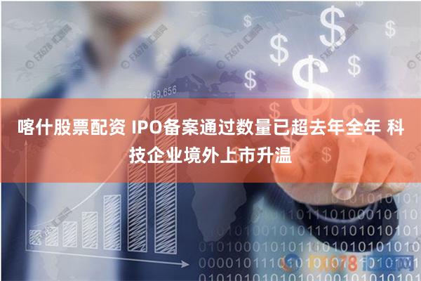 喀什股票配资 IPO备案通过数量已超去年全年 科技企业境外上市升温
