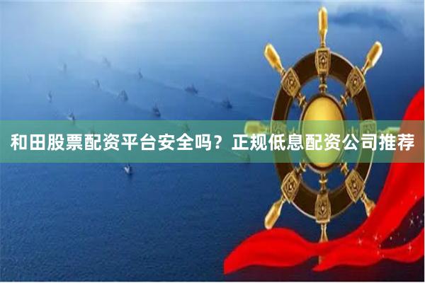 和田股票配资平台安全吗？正规低息配资公司推荐